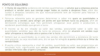PONTO DE EQUILÍBRIO
• O Ponto de equilíbrio evidencia em termos quantitativos o volume que a empresa precisa
produzir e vender para que consiga pagar todos os custos e despesas fixas, alem dos
custos e despesas variáveis em que necessariamente tem de incorrer para fabricar e
vender o produto.
• Torna-se relevante para os gestores determinar e saber em quais as quantidades a
produzir ou a vender, para atingir um ponto em que tenham lucro ou prejuizo, afim de
delinearem estratégias que lhes permitam ultrapassar esse ponto e produzirem e
venderem quantidades que geram o lucro.
• O mesmo se da em relação ao valor das vendas, procurando saber o valor das
quantidades vendidas qua não da lucro ou prejuizo, afim de atuarem em vendas cujo
valor ultrapasse o resultado zero e passa a ter o lucro possível.
• Sempre que as quantidades ou o valor das vendas não permitirem a existencia de lucro
nem prejuizo, ou seja resultado zero, diz-se que foi atingido o ponto crítico ou o limiar da
rentabilidade.
• O ponto crítico representa o nível de vendas, quantidade ou valor, que proporciona um
resultado nulo, significando que vendas superiores proporcionam resultado positivo e
vendas inferiores dão origem a prejuizo.
PROF. VICTORIANO ANTONIO
 