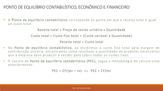 PONTO DE EQUILÍBRIO CONTABILÍSTICO, ECONÔMICO E FINANCEIRO
• o Ponto de equilíbrio contabilístico corresponde ao ponto em que a receita total é igual
ao custo total.
Receita total = Preço de venda unitário x Quantidade
Custo total = Custo fixo total + (Custo variável x Quantidade)
Receita total = Custo total
• No Ponto de equilíbrio contabilístico, ao dividirmos o custo fixo total pela margem de
contribuição unitária, encontramos como resultado a quantidade de produtos necessários
que a empresa deve produzir e vender para cobrir todos os custos fixos.
• O calculo do Ponto de equilíbrio contabilístico (PEC), segue a metodologia de calculo vista
anteriormente:
PEC = CF/(pv – cv) ou PEC = CF/mc
PROF. VICTORIANO ANTONIO
 