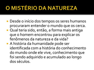    Desde o início dos tempos os seres humanos
    procuraram entender o mundo que os cerca.
   Qual teria sido, então, a forma mais antiga
    que o homem encontrou para explicar os
    fenômenos da natureza e da vida?
   A história da humanidade pode ser
    identificada com a história do conhecimento
    do mundo onde ele vive, conhecimento que
    foi sendo adquirido e acumulado ao longo
    dos séculos.
 