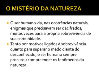    O ser humano via, nas ocorrências naturais,
    enigmas que precisavam ser decifrados,
    muitas vezes para a própria sobrevivência de
    sua comunidade.
   Tanto por motivos ligados à sobrevivência
    quanto para superar o medo diante do
    desconhecido, o ser humano sempre
    procurou compreender os fenômenos da
    natureza.
 