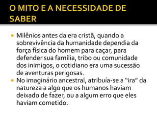    Milênios antes da era cristã, quando a
    sobrevivência da humanidade dependia da
    força física do homem para caçar, para
    defender sua família, tribo ou comunidade
    dos inimigos, o cotidiano era uma sucessão
    de aventuras perigosas.
   No imaginário ancestral, atribuía-se a “ira” da
    natureza a algo que os humanos haviam
    deixado de fazer, ou a algum erro que eles
    haviam cometido.
 