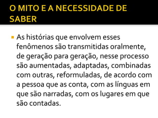    As histórias que envolvem esses
    fenômenos são transmitidas oralmente,
    de geração para geração, nesse processo
    são aumentadas, adaptadas, combinadas
    com outras, reformuladas, de acordo com
    a pessoa que as conta, com as línguas em
    que são narradas, com os lugares em que
    são contadas.
 