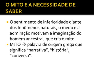  O sentimento de inferioridade diante
  dos fenômenos naturais, o medo e a
  admiração motivam a imaginação do
  homem ancestral, que cria o mito.
 MITO  palavra de origem grega que
  significa “narrativa”, “história”,
  “conversa”.
 