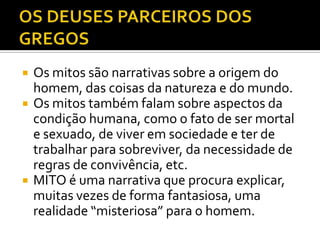   Os mitos são narrativas sobre a origem do
    homem, das coisas da natureza e do mundo.
   Os mitos também falam sobre aspectos da
    condição humana, como o fato de ser mortal
    e sexuado, de viver em sociedade e ter de
    trabalhar para sobreviver, da necessidade de
    regras de convivência, etc.
   MITO é uma narrativa que procura explicar,
    muitas vezes de forma fantasiosa, uma
    realidade “misteriosa” para o homem.
 