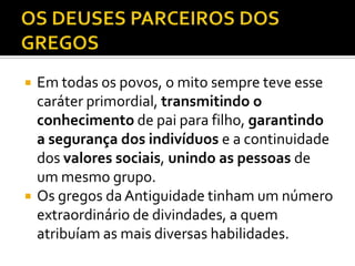    Em todas os povos, o mito sempre teve esse
    caráter primordial, transmitindo o
    conhecimento de pai para filho, garantindo
    a segurança dos indivíduos e a continuidade
    dos valores sociais, unindo as pessoas de
    um mesmo grupo.
   Os gregos da Antiguidade tinham um número
    extraordinário de divindades, a quem
    atribuíam as mais diversas habilidades.
 