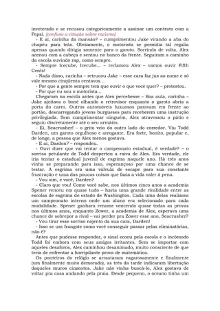 inveterado e se recusou categoricamente a assinar um contrato com a
Pepsi. [confuso a citação sobre racismo]
   - E aí, carinha da mansão? – cumprimentou Jake virando a aba do
chapéu para trás. Obviamente, o motorista se permitia tal regalia
apenas quando dirigia somente para o garoto. Sorrindo de volta, Alex
acenou com a cabeça e sentou no banco da frente. Seguiram a caminho
da escola ouvindo rap, como sempre.
   - Sempre Icecube, Icecube... – reclamou Alex – vamos ouvir Fifth
Cents!
   - Nada disso, carinha – retrucou Jake – esse cara faz jus ao nome e só
vale mesmo cinqüenta centavos...
   - Por que a gente sempre tem que ouvir o que você quer? – protestou.
   - Por que eu sou o motorista...
   Chegaram na escola antes que Alex percebesse – Boa aula, carinha –
Jake ajeitava o boné olhando o retrovisor enquanto o garoto abria a
porta do carro. Outros automóveis luxuosos paravam em frente ao
portão, descarregando jovens burgueses para receberem uma instrução
privilegiada. Sem cumprimentar ninguém, Alex atravessou o pátio e
seguiu discretamente até o seu armário.
   - Ei, Seacrusher! – o grito veio do outro lado do corredor. Viu Todd
Darden, um garoto orgulhoso e arrogante. Era forte, bonito, popular e,
de longe, a pessoa que Alex menos gostava.
   - E aí, Darden? – respondeu.
   - Ouvi dizer que vai tentar o campeonato estadual, é verdade? – o
sorriso petulante de Todd despertou a raiva de Alex. Era verdade, ele
iria tentar o estadual juvenil de esgrima naquele ano. Há três anos
vinha se preparando para isso, esperançoso por uma chance de se
testar. A esgrima era uma válvula de escape para sua constante
frustração e uma das poucas coisas que fazia a vida valer à pena.
   - Vou sim, e você, Darden?
   - Claro que vou! Como você sabe, nos últimos cinco anos a academia
Spener venceu em quase tudo – havia uma grande rivalidade entre as
escolas de esgrima do estado de Washington. Cada uma delas realizava
um campeonato interno onde um aluno era selecionado para cada
modalidade. Spener ganhara renome vencendo quase todas as provas
nos últimos anos, enquanto Zower, a academia de Alex, esperava uma
chance de sobrepor a rival – vai perder pra Zower esse ano, Seacrusher?
   - Vou tirar esse sorriso nojento da sua cara, Darden!
   - Isso se um frangote como você conseguir passar pelas eliminatórias,
não é?
   Antes que pudesse responder, o sinal ecoou pela escola e o incômodo
Todd foi embora com seus amigos irritantes. Sem se importar com
aqueles desaforos, Alex caminhou desanimado, muito consciente de que
teria de enfrentar a horripilante prova de matemática.
   Os ponteiros do relógio se arrastaram vagarosamente e finalmente
(um finalmente muito demorado), as três da tarde indicaram libertação
daqueles muros cinzentos. Jake não vinha buscá-lo, Alex gostava de
voltar pra casa andando pela praia. Desde pequeno, o oceano tinha um
 