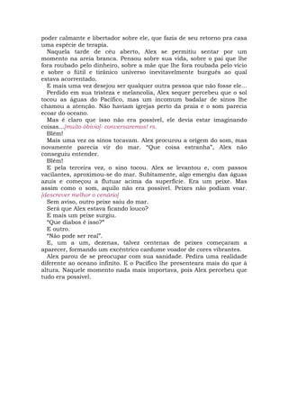 poder calmante e libertador sobre ele, que fazia de seu retorno pra casa
uma espécie de terapia.
  Naquela tarde de céu aberto, Alex se permitiu sentar por um
momento na areia branca. Pensou sobre sua vida, sobre o pai que lhe
fora roubado pelo dinheiro, sobre a mãe que lhe fora roubada pelo vício
e sobre o fútil e tirânico universo inevitavelmente burguês ao qual
estava acorrentado.
  E mais uma vez desejou ser qualquer outra pessoa que não fosse ele...
  Perdido em sua tristeza e melancolia, Alex sequer percebeu que o sol
tocou as águas do Pacífico, mas um incomum badalar de sinos lhe
chamou a atenção. Não haviam igrejas perto da praia e o som parecia
ecoar do oceano.
  Mas é claro que isso não era possível, ele devia estar imaginando
coisas...[muito óbivio]- conversaremos! rs.
  Blém!
  Mais uma vez os sinos tocavam. Alex procurou a origem do som, mas
novamente parecia vir do mar. “Que coisa estranha”, Alex não
conseguiu entender.
  Blém!
  E pela terceira vez, o sino tocou. Alex se levantou e, com passos
vacilantes, aproximou-se do mar. Subitamente, algo emergiu das águas
azuis e começou a flutuar acima da superfície. Era um peixe. Mas
assim como o som, aquilo não era possível. Peixes não podiam voar.
[descrever melhor o cenário]
  Sem aviso, outro peixe saiu do mar.
  Será que Alex estava ficando louco?
  E mais um peixe surgiu.
  “Que diabos é isso?”
  E outro.
  “Não pode ser real”.
  E, um a um, dezenas, talvez centenas de peixes começaram a
aparecer, formando um excêntrico cardume voador de cores vibrantes.
  Alex parou de se preocupar com sua sanidade. Pedira uma realidade
diferente ao oceano infinito. E o Pacífico lhe presenteara mais do que à
altura. Naquele momento nada mais importava, pois Alex percebeu que
tudo era possível.
 