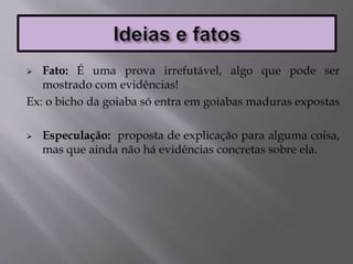  Fato: É uma prova irrefutável, algo que pode ser
mostrado com evidências!
Ex: o bicho da goiaba só entra em goiabas maduras expostas
 Especulação: proposta de explicação para alguma coisa,
mas que ainda não há evidências concretas sobre ela.
 