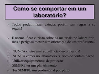  Todos podem fazer ciência, porém tem regras a se
seguir!
 É normal ficar curioso sobre os materiais no laboratório,
mas é perigoso mexer sem orientação de um profissional
1) NUNCA cheire uma substância desconhecida!
2) NUNCA comer no laboratório  risco de contaminação
3) Utilizar equipamentos de proteção
4) SEMPRE ter um planejamento
5) Ter SEMPRE um profissional por perto!
 