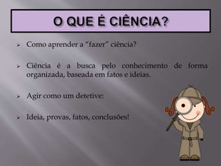  Como aprender a “fazer” ciência?
 Ciência é a busca pelo conhecimento de forma
organizada, baseada em fatos e ideias.
 Agir como um detetive:
 Ideia, provas, fatos, conclusões!
 