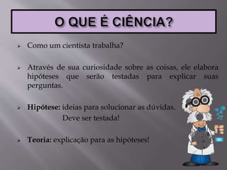  Como um cientista trabalha?
 Através de sua curiosidade sobre as coisas, ele elabora
hipóteses que serão testadas para explicar suas
perguntas.
 Hipótese: ideias para solucionar as dúvidas.
Deve ser testada!
 Teoria: explicação para as hipóteses!
 