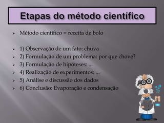  Método científico = receita de bolo
 1) Observação de um fato: chuva
 2) Formulação de um problema: por que chove?
 3) Formulação de hipóteses: ...
 4) Realização de experimentos: ...
 5) Análise e discussão dos dados
 6) Conclusão: Evaporação e condensação
 