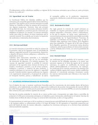 8 CAPÍTULO 1- PROTECCIÓN A LA INVERSIÓN EXTRANJERA - GUÍA LEGAL 2016
( i ) I g u a l d a d e n e l t r a t o
La Constitución Política de Colombia establece que los
extranjeros y los nacionales gozarán de los mismos derechos y
garantías2
. Esto significa que la inversión extranjera se puede
realizar en Colombia en todos los sectores de la economía,
con algunas excepciones. Asimismo, bajo este principio
de igualdad de trato, los inversionistas extranjeros tendrán
acceso a los beneficios o incentivos para las inversiones que
establezca el Gobierno. En resumen, la inversión extranjera
recibe, para todos los efectos, el mismo tratamiento que la
inversión nacional. No se admite, por lo tanto, la imposición
de condiciones o tratamientos discriminatorios.
( i i ) U n i v e r s a l i d a d
La inversión extranjera es permitida en todos los sectores de
la economía, salvo en los siguientes casos: (i) actividades de
defensa y seguridad nacional; (ii) procesamiento, disposición
y desecho de basuras tóxicas, peligrosas o radioactivas, no
producidas en el país.
Colombia tiene restricciones sectoriales a la titularidad
extranjera, las cuales tienen que ver con las actividades
de transmisión de televisión y la industria pesquera. Por
razones de seguridad nacional, se prohíbe la inversión
extranjera en las siguientes áreas: tenencia de tierras en la
frontera, manufactura, posesión y uso de armas nucleares,
biológicas y químicas, y comercio de estos productos, y
presencia extranjera en servicios de vigilancia y seguridad
privada. Colombia también impone condiciones con respecto
a la organización empresarial y al personal de confianza
en transporte marítimo, prensa y radiodifusión. Se ejerce
1.1. ACUERDOS INTERNACIONALES DE INVERSIÓN
Con el objetivo de crear y mantener condiciones favorables para los inversionistas de otros estados dentro del territorio
colombiano, se ha implementado una política de negociación y celebración de acuerdos internacionales de inversión (AII) de
los cuales hacen parte los acuerdos para la promoción y protección recíproca de inversiones (APPRI), así como los tratados de
libre comercio (TLC) que contienen capítulos de inversión.
Este tipo de acuerdos pretenden la creación de un marco jurídico justo y transparente con reglas claras y previsibles de
protección a la IED para inversionistas extranjeros en Colombia y para inversionistas colombianos en el exterior. Este tipo de
tratados tienen el efecto de reducir el riesgo no comercial del inversionista, es decir, el riesgo político.
Es importante tener en cuenta que un AII no constituye un compromiso por parte del Estado de no ejercer su potestad regulatoria
o de mantener estático su ordenamiento jurídico a lo largo del tiempo. Un AII representa un importante compromiso por
parte del Estado de tratar de manera adecuada y respetuosa las inversiones extranjeras en su territorio bajo estándares
internacionalmente aceptados.
el monopolio público en la producción, importación,
exportación, distribución y venta de licores y juegos de suerte
y azar3
.
( i i i ) A u t o m a t i c i d a d
Por regla general, la inversión de capital extranjero en
Colombia no requiere autorización previa, excepto en los
sectores asegurador y financiero, minero e hidrocarburos,
en los que se requiere, en ciertos casos, autorización o
reconocimiento previo por parte de las autoridades nacionales
correspondientes (ej. la Superintendencia Financiera de
Colombia o el Ministerio de Minas y Energía). La IED en
Colombia debe registrarse ante el Banco de la República
para fines estadísticos. El registro de la IED ante el Banco
de la República garantiza al inversionista ciertos derechos
cambiarios, entre los que se destaca el retorno de la inversión
y de las utilidades de la misma, así como la posibilidad de
reinvertir.
( i v ) E s t a b i l i d a d
Las condiciones para el reembolso de la inversión y para
la remisión de las utilidades asociadas a la misma, que
estuvieren vigentes en la fecha de registro de la inversión
extranjera, no podrán ser modificadas de manera que
afecten desfavorablemente al inversionista. Sin embargo,
las condiciones de la inversión extranjera y los derechos que
confiere el debido registro de la misma, podrán modificarse
afectando al inversionista extranjero únicamente cuando
las reservas internacionales sean inferiores a tres meses de
importaciones4
.
El ordenamiento jurídico colombiano establece un régimen de las inversiones extranjeras que se basa en cuatro principios
básicos, los cuales son1
:
1. Decreto 2080 de 2000.
2. Art. 100 de la C.P.
3. Organización para la Cooperación y el Desarrollo Económico –OCDE-, Revisiones de la OCDE a las políticas de inversión: Colombia 2012, página 28.
4. Artículo 11 del Decreto 2080 de 2000 expedido por la Junta Directiva del Banco de la República.
 