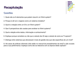 Recapitulação Questões 1. Quais são os 6 elementos que podem resumir um Work system?  2. Porque é útil ver o negócio como um sistema (modelo)? 3. Qual é a relação entre um SI e um Work system? 4. Que 5 perspectivas são usadas para analisar os Work systems? 5. Qual a relação entre dados, informação e conhecimento? 6. Explique porque considera ou não que o estudo dos SI seja o estudo de como as TI operam? 7. Distinga entre sistemas que atravessam níveis de gestão dos que são específicos de um nível? 8. Há casos de práticas informais (não estão no manual de procedimentos da empª) e são cruciais para a sua performance. Explique como isto se relaciona com os tópicos deste capítulo?  