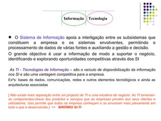 O  Sistema de Informação  apoia a interligação entre os subsistemas que constituem a empresa e os sistemas envolventes, permitindo o processamento de dados de várias fontes e auxiliando a gestão e decisão.  O grande objectivo é usar a informação de modo a suportar o negócio, identificando e explorando oportunidades competitivas através dos SI  As  TI - Tecnologias de Informação  – são o veículo de disponibilização da informação nos SI e são uma vantagem competitiva para a empresa. Exºs: bases de dados, comunicações, redes e outros elementos tecnológicos e ainda as arquitecturas associadas   [ Não existe mais separação entre um projecto de TI e uma iniciativa de negócio. As TI tornaram-se componentes-chave dos produtos e serviços que as empresas provêm aos seus clientes e utilizadores. Isso permite que todos na empresa conheçam e se envolvam mais plenamente em tudo o que é desenvolvido ]  =>  BINÓMIO SI-TI Informação Tecnologia 