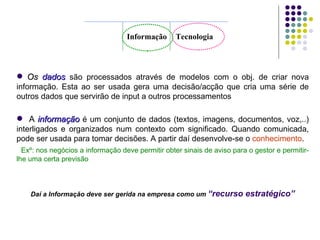 Informação Tecnologia Os  dados   são processados através de modelos com o obj. de criar nova informação. Esta ao ser usada gera uma decisão/acção que cria uma série de outros dados que servirão de input a outros processamentos  A  informação   é um conjunto de dados (textos, imagens, documentos, voz,..) interligados e organizados num contexto com significado. Quando comunicada, pode ser usada para tomar decisões. A partir daí desenvolve-se o  conhecimento . Exº: nos negócios a informação deve permitir obter sinais de aviso para o gestor e permitir-lhe uma certa previsão Daí a Informação deve ser gerida na empresa como um  “recurso estratégico” 