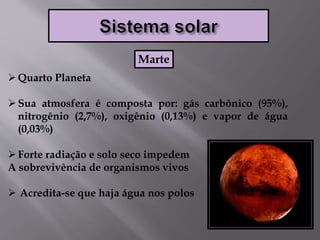 Quarto Planeta
Sua atmosfera é composta por: gás carbônico (95%),
nitrogênio (2,7%), oxigênio (0,13%) e vapor de água
(0,03%)
Forte radiação e solo seco impedem
A sobrevivência de organismos vivos
 Acredita-se que haja água nos polos
Marte
 