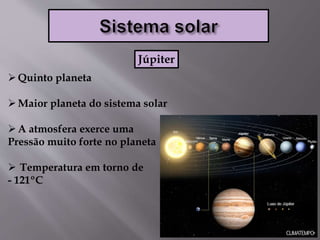 Quinto planeta
Maior planeta do sistema solar
A atmosfera exerce uma
Pressão muito forte no planeta
 Temperatura em torno de
- 121ºC
Júpiter
 