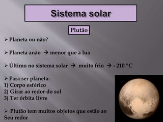 Planeta ou não?
Planeta anão  menor que a lua
Último no sistema solar  muito frio  - 210 ºC
Para ser planeta:
1) Corpo esférico
2) Girar ao redor do sol
3) Ter órbita livre
 Plutão tem muitos objetos que estão ao
Seu redor
Plutão
 