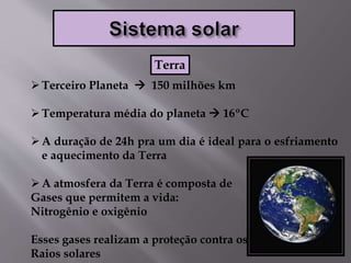 Terceiro Planeta  150 milhões km
Temperatura média do planeta  16ºC
A duração de 24h pra um dia é ideal para o esfriamento
e aquecimento da Terra
A atmosfera da Terra é composta de
Gases que permitem a vida:
Nitrogênio e oxigênio
Esses gases realizam a proteção contra os
Raios solares
Terra
 