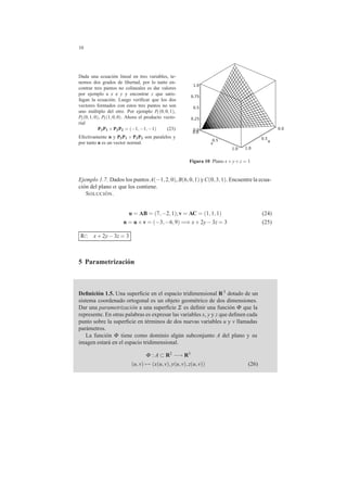 10
Dada una ecuaci´on lineal en tres variables, te-
nemos dos grados de libertad, por lo tanto en-
contrar tres puntos no colineales es dar valores
por ejemplo a x e y y encontrar z que satis-
fagan la ecuaci´on. Luego veriﬁcar que los dos
vectores formados con estos tres puntos no son
uno m´ultiplo del otro. Por ejemplo P1(0,0,1),
P2(0,1,0), P3(1,0,0). Ahora el producto vecto-
rial
P3P1 ×P3P2 = (−1,−1,−1) (23)
Efectivamente n y P3P1 × P3P2 son paralelos y
por tanto n es un vector normal.
0.0
0.0
0.0
0.25
0.5
0.5
0.5 u
0.75
v
1.0
1.01.0
Figura 10 Plano x+y+z = 1
Ejemplo 1.7. Dados los puntos A(−1,2,0), B(6,0,1) yC(0,3,1). Encuentre la ecua-
ci´on del plano α que los contiene.
SOLUCI ´ON.
u = AB = (7,−2,1);v = AC = (1,1,1) (24)
n = u×v = (−3,−6,9) =⇒ x+2y−3z = 3 (25)
R/: x+2y−3z = 3
5 Parametrizaci´on
Deﬁnici´on 1.5. Una superﬁcie en el espacio tridimensional R3 dotado de un
sistema coordenado ortogonal es un objeto geom´etrico de dos dimensiones.
Dar una parametrizaci´on a una superﬁcie Σ es deﬁnir una funci´on Φ que la
represente. En otras palabras es expresar las variables x, y y z que deﬁnen cada
punto sobre la superﬁcie en t´erminos de dos nuevas variables u y v llamadas
par´ametros.
La funci´on Φ tiene como dominio alg´un subconjunto A del plano y su
imagen estar´a en el espacio tridimensional.
Φ : A ⊂ R2 −→ R3
(u,v) → (x(u,v),y(u,v),z(u,v)) (26)
 