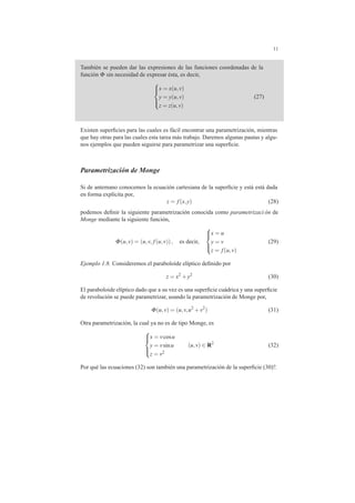 11
Tambi´en se pueden dar las expresiones de las funciones coordenadas de la
funci´on Φ sin necesidad de expresar ´esta, es decir,



x = x(u,v)
y = y(u,v)
z = z(u,v)
(27)
Existen superﬁcies para las cuales es f´acil encontrar una parametrizaci´on, mientras
que hay otras para las cuales esta tarea m´as trabajo. Daremos algunas pautas y algu-
nos ejemplos que pueden seguirse para parametrizar una superﬁcie.
Parametrizaci´on de Monge
Si de antemano conocemos la ecuaci´on cartesiana de la superﬁcie y est´a est´a dada
en forma expl´ıcita por,
z = f(x,y) (28)
podemos deﬁnir la siguiente parametrizaci´on conocida como parametrizaci ´on de
Monge mediante la siguiente funci´on,
Φ(u,v) = (u,v, f(u,v)), es decir,



x = u
y = v
z = f(u,v)
(29)
Ejemplo 1.8. Consideremos el paraboloide el´ıptico deﬁnido por
z = x2
+y2
(30)
El paraboloide el´ıptico dado que a su vez es una superﬁcie cu´adrica y una superﬁcie
de revoluci´on se puede parametrizar, usando la parametrizaci´on de Monge por,
Φ(u,v) = (u,v,u2
+v2
) (31)
Otra parametrizaci´on, la cual ya no es de tipo Monge, es



x = vcosu
y = vsinu
z = v2
(u,v) ∈ R2
(32)
Por qu´e las ecuaciones (32) son tambi´en una parametrizaci´on de la superﬁcie (30)?.
 