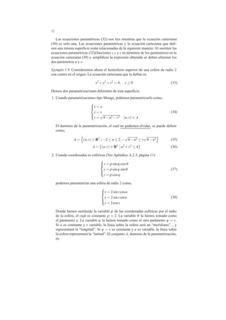 12
Las ecuaciones param´etricas (32) son tres mientras que la ecuaci´on cartesiana
(30) es solo una. Las ecuaciones param´etricas y la ecuaci´on cartesiana que deﬁ-
nen una misma superﬁcie est´an relacionadas de la siguiente manera: Al sustituir las
ecuaciones param´etricas (32)(funciones x y y z en t´erminos de los par´ametros) en la
ecuaci´on cartesiana (30) y simpliﬁcar la expresi´on obtenida se deben eliminar los
dos par´ametros u y v.
Ejemplo 1.9. Consideremos ahora el hemisferio superior de una esfera de radio 2
con centro en el origen. La ecuaci´on cartesiana que la deﬁne es:
x2
+y2
+z2
= 4, z ≥ 0 (33)
Demos dos parametrizaciones diferentes de esta superﬁcie.
1. Usando parametrizaciones tipo Monge, podemos parametrizarlo como,



x = u
y = v
z =
√
4−u2 −v2 (u,v) ∈ A
(34)
El dominio de la parametrizaci´on, el cual no podemos olvidar, se puede deﬁnir
como,
A = (u,v) ∈ R2
| −2 ≤ u ≤ 2,−
√
4−u2 ≤ v
√
4−u2 (35)
A = (u,v) ∈ R2 | u2 +v2 ≤ 4 (36)
2. Usando coordenadas es esf´ericas (Ver Ap´endice A.2.3, p´agina 11)



x = ρ sinϕ cosθ
y = ρ sinϕ sinθ
z = ρ cosϕ
(37)
podemos parametrizar una esfera de radio 2 como,



x = 2sinvcosu
y = 2sinvsinu
z = 2cosv
(38)
Donde hemos sustituido la variable ρ de las coordenadas esf´ericas por el radio
de la esfera, el cual es constante ρ = 2. La variable θ la hemos tomado como
el par´ametro u. La variable ϕ la hemos tomado como el otro par´ametro ϕ = v.
Si u es constante y v variable, la l´ınea sobre la esfera ser´a un “meridiano”. , y
representar´a la “longitud”. Si ϕ = v es constante y u es variable, la l´ınea sobre
la esfera representar´a la “latitud”. El conjunto A, dominio de la parametrizaci´on,
es,
 