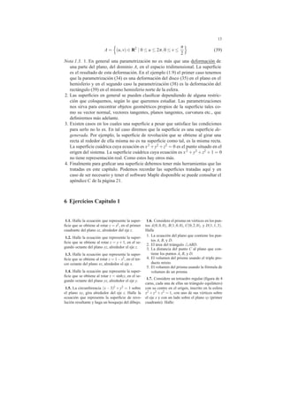 13
A = (u,v) ∈ R2
| 0 ≤ u ≤ 2π,0 ≤ v ≤
π
2
(39)
Nota 1.3. 1. En general una parametrizaci´on no es m´as que una deformaci´on de
una parte del plano, del dominio A, en el espacio tridimensional. La superﬁcie
es el resultado de esta deformaci´on. En el ejemplo (1.9) el primer caso tenemos
que la parametrizaci´on (34) es una deformaci´on del disco (35) en el plano en el
hemisferio y en el segundo caso la parametrizaci´on (38) es la deformaci´on del
rect´angulo (39) en el mismo hemisferio norte de la esfera.
2. Las superﬁcies en general se pueden clasiﬁcar dependiendo de alguna restric-
ci´on que coloquemos, seg´un lo que queremos estudiar. Las parametrizaciones
nos sirva para encontrar objetos geom´etricos propios de la superﬁcie tales co-
mo su vector normal, vectores tangentes, planos tangentes, curvatura etc., que
deﬁniremos m´as adelante.
3. Existen casos en los cuales una superﬁcie a pesar que satisface las condiciones
para serlo no lo es. En tal caso diremos que la superﬁcie es una superﬁcie de-
generada. Por ejemplo, la superﬁcie de revoluci´on que se obtiene al girar una
recta al rededor de ella misma no es na superﬁcie como tal, es la misma recta.
La superﬁcie cu´adrica cuya ecuaci´on es x2 +y2 +z2 = 0 es el punto situado en el
origen del sistema. La superﬁcie cu´adrica cuya ecuaci´on es x2 +y2 +z2 +1 = 0
no tiene representaci´on real. Como estos hay otros m´as.
4. Finalmente para graﬁcar una superﬁcie debemos tener m´as herramientas que las
tratadas en este cap´ıtulo. Podemos recordar las superﬁcies tratadas aqu´ı y en
caso de ser necesario y tener el software Maple disponible se puede consultar el
ap´endice C de la p´agina 21.
6 Ejercicios Cap´ıtulo 1
1.1. Halle la ecuaci´on que representa la super-
ﬁcie que se obtiene al rotar z = x2, en el primer
cuadrante del plano xz, alrededor del eje z.
1.2. Halle la ecuaci´on que representa la super-
ﬁcie que se obtiene al rotar z = y + 1, en el se-
gundo octante del plano yz, alrededor el eje z.
1.3. Halle la ecuaci´on que representa la super-
ﬁcie que se obtiene al rotar z = 1−x2, en el ter-
cer octante del plano xz, alrededor el eje x.
1.4. Halle la ecuaci´on que representa la super-
ﬁcie que se obtiene al rotar z = sinhy, en el se-
gundo octante del plano yz, alrededor el eje y.
1.5. La circunferencia (x − 3)2 + y2 = 1 sobre
el plano xy, gira alrededor del eje z. Halle la
ecuaci´on que representa la superﬁcie de revo-
luci´on resultante y haga un bosquejo del dibujo.
1.6. Considere el prisma on v´ertices en los pun-
tos A(0,0,0), B(1,0,0), C(0,2,0), y D(1,1,3).
Halle
1. La ecuaci´on del plano que contiene los pun-
tos A, B, y D.
2. El ´area del tri´angulo ABD.
3. La distancia del punto C al plano que con-
tiene los puntos A, B, y D.
4. El volumen del prisma usando el triple pro-
ducto mixto.
5. El volumen del prisma usando la f´ormula de
volumen de un prisma.
1.7. Considere un tetraedro regular (ﬁgura de 4
caras, cada una de ellas un tri´angulo equil´atero)
con su centro en el origen, inscrito en la esfera
x2 + y2 + z2 = 1, con uno de sus v´ertices sobre
el eje x y con un lado sobre el plano xy (primer
cuadrante). Halle:
 