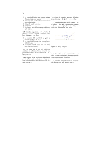 14
1. La ecuaci´on del plano que contiene la cara
ubicada en el primer octante.
2. El ´angulo entre dos de su lados consecutivos
con v´ertice com´un.
3. El ´area de una de sus caras.
4. El volumen.
5. El volumen fuera del prisma que est´a dentro
de la esfera.
1.8. Considere la par´abola y = 4 − x2 sobre el
plano xy y la recta tangente a ella en el punto
cuya abscisa es x = 1. Halle:
1. La ecuaci´on del paraboloide al girar la
par´abola alrededor del eje y.
2. La ecuaci´on del cono al girar la recta alre-
dedor del eje y.
3. El volumen acotado por el cono y el plano
xy en el primer octante.
1.9. Para cada una de las seis superﬁces
cu´adricas en su forma est´andar encuentre una
parametrizaci´on. No olvide el dominio de la pa-
rametrizaci´on.
1.10. Muestre que el paraboloide hiperb´olico
z = x2 −y2 se puede escribir como z = axy. Es-
criba todos los detalles de su demostraci´on y ha-
lle el valor se a.
1.11. Hallar la ecuaci´on cartesiana del plano
generado por u = 3i−j+k, y v = 3j +4k
1.12. En la ﬁgura dada el c´ırculo est´a ﬁjo y tie-
ne radio a, y para cada θ, el punto P es el punto
medio del segmento QR, 0 < θ < π. Hallar las
ecuaciones param´etricas de la curva.
2a
O
R
a
Q
P
2a
O
R
a
Q
P
Figura 11 Bruja de Agnesi
1.13. La par´abola z = 4y2, se rota alrededor del
eje z. Escribir la ecuaci´on de la superﬁcie resul-
tante en coordenadas cil´ındricas.
1.14. Describir la superﬁcie que en coordena-
das esf´ericas est´a dada por ρ = cos(2θ).
 