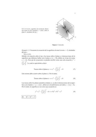 3
El CATENOIDE, superﬁcie de revoluci´on obteni-
da al girar la curva catenaria z = coshx, sobre el
plano xz, alrededor del eje x. -3.6
-3.6
-1.6
-20.4
0.4
0
2
2.4
Figura 1 Catenoide
Ejemplo 1.3. Encuentre la ecuaci´on de la superﬁcie al rotar la recta x = 3y alrededor
del eje x.
SOLUCI ´ON.
Debido a la rotaci´on sobre el eje x las trazas sobre el plano xy (intersecciones de la
superﬁcie que debemos hallar con el plano xy (z = 0)), deben ser el par de rectas
y = ±3x. Este par de ecuaciones se pueden escribir como una sola ecuaci´on y 2 =
1
3
x
2
. Lo cual es equivalente a decir
Trazas sobre el planoxy =⇒ y2
−
1
3
x
2
= 0 (7)
Esto mismo debe ocurrir sobre el plano xz. Por lo tanto,
Trazas sobre el planoxz =⇒ z2
−
1
3
x
2
= 0 (8)
Las trazas sobre los planos paralelos al plano yz, es decir intersecciones de la super-
ﬁcie con el plano x = a = const., deben ser circunferencias con radio y = f(a) = 3a.
Por lo tanto, la superﬁcie es un cono cuya ecuaci´on es:
y2
+z2
−
1
3
x
2
= 0 =⇒ 9y2
+9z2
= x2
(9)
R/: 9y2
+9z2
= x2
 