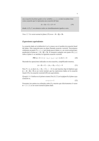 9
una ecuaci´on de primer grado en las variables x, y, y z, es decir un plano tiene
como ecuaci´on que lo representa una ecuaci´on del tipo:
Ax+By+Cz+D = 0 (19)
donde A,B y C son n´umeros reales no simult´aneamente iguales a cero.
Nota 1.2. Un vector normal al plano (19) es n = Ai+Bj+Ck.
Expresiones equivalentes
La ecuaci´on dada en la deﬁnici´on 4 se le conoce con el nombre de ecuaci´on lineal
del plano. Otra expresi´on para un plano llamada ecuaci´on vectorial. Necesitamos
solamente un punto P(x1,y1,z1) por donde pasa el plano α y un vector normal (per-
pendicular) al plano n = Ai + Bj +Ck. Si tomamos cualquier otro punto M(x,y,z)
sobre el plano α se satisface la siguiente ecuaci´on vectorial:
PM·n = 0 =⇒ (x−x1,y−y1,z−z1)·(A,B,C) = 0 (20)
Haciendo las operaciones indicadas en esta ecuaci´on y simpliﬁcando tenemos,
Ax+By+Cz−(Ax1 +By1 +Cz1) = 0 (21)
Pero P ∈ α, es decir Ax1 +By1 +Cz1 = −D, lo cual muestra, bajo la hip´otesis que
n = Ai + Bj +Ck es un vector normal, que las expresiones dadas en la ecuaci´on
lineal (19) y la ecuaci´on vectorial (20) son equivalentes.
Ejemplo 1.6. Graﬁcar en el primer octante (Ver (A.2.1) en la p´agina 8) el plano cuya
ecuaci´on es,
x+y+z = 1 (22)
Encuentre tres puntos no colineales sobre ´el y muestre que efectivamente el vector
n = (1,1,1) es un vector normal al plano dado.
 