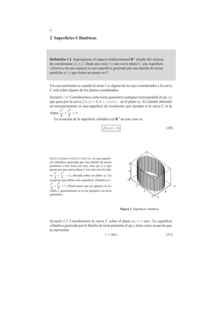 4 
2 Superficies Cil´ındricas 
Definici´on 1.2. Supongamos el espacio tridimensional R3 dotado del sistema 
de coordenadas (x,y, z). Dada una recta  y una curva plana C, una superficie 
cil´ındrica en este espacio es una superficie generada por una familia de rectas 
paralelas a  y que tienen un punto en C. 
Un caso particular es cuando la recta  es alguno de los ejes coordenados y la curva 
C est´a sobre alguno de los planos coordenados. 
Ejemplo 1.4. Consideremos como recta generatriz cualquier recta paralela al eje z y 
que pasa por la curva f (x,y) = k, k = const. en el plano xy. El cilindro obtenido 
no necesariamente es una superficie de revoluci´on, por ejemplo si la curva C es la 
elipse 
x2 
4 
+ 
y2 
9 
= 1. 
La ecuaci´on de la superficie cil´ındrica en R3 en este caso es: 
f (x,y) = k (10) 
Un CILINDRO EL´IPTICO RECTO, es una superfi-cie 
cil´ındrica generada por una familia de rectas 
paralelas a una recta (en este caso eje z) y que 
pasan por una curva plana C (en este caso la elip-se 
x2 
4 
+ 
y2 
9 
= 1), ubicada sobre un plano xy. La 
ecuacion ´que define esta superficie cil´ındrica es : 
x2 
y2 
+ 
4 
9 
= 1. Observemos que no aparece la va-riable 
z, precisamente es el eje paralelo a la recta 
generatriz. 
--32 
-1 -2 
0 
1 0 
2 
3 2 
Figura 2 Superficie cil´ındrica 
Ejemplo 1.5. Consideremos la curva C sobre el plano xz, z = sinx. La superficie 
cil´ındrica generada por la familia de recta paralelas al eje y tiene como ecuaci´on que 
la representa: 
z = sinx (11) 
 