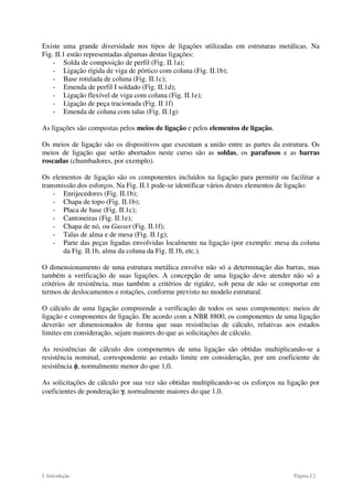 I. Introdução Página I.2
Existe uma grande diversidade nos tipos de ligações utilizadas em estruturas metálicas. Na
Fig. II.1 estão representadas algumas destas ligações:
- Solda de composição de perfil (Fig. II.1a);
- Ligação rígida de viga de pórtico com coluna (Fig. II.1b);
- Base rotulada de coluna (Fig. II.1c);
- Emenda de perfil I soldado (Fig. II.1d);
- Ligação flexível de viga com coluna (Fig. II.1e);
- Ligação de peça tracionada (Fig. II 1f)
- Emenda de coluna com talas (Fig. II.1g)
As ligações são compostas pelos meios de ligação e pelos elementos de ligação.
Os meios de ligação são os dispositivos que executam a união entre as partes da estrutura. Os
meios de ligação que serão abortados neste curso são as soldas, os parafusos e as barras
roscadas (chumbadores, por exemplo).
Os elementos de ligação são os componentes incluídos na ligação para permitir ou facilitar a
transmissão dos esforços. Na Fig. II.1 pode-se identificar vários destes elementos de ligação:
- Enrijecedores (Fig. II.1b);
- Chapa de topo (Fig. II.1b);
- Placa de base (Fig. II.1c);
- Cantoneiras (Fig. II.1e);
- Chapa de nó, ou Gusset (Fig. II.1f);
- Talas de alma e de mesa (Fig. II.1g);
- Parte das peças ligadas envolvidas localmente na ligação (por exemplo: mesa da coluna
da Fig. II.1b, alma da coluna da Fig. II.1b, etc.).
O dimensionamento de uma estrutura metálica envolve não só a determinação das barras, mas
também a verificação de suas ligações. A concepção de uma ligação deve atender não só a
critérios de resistência, mas também a critérios de rigidez, sob pena de não se comportar em
termos de deslocamentos e rotações, conforme previsto no modelo estrutural.
O cálculo de uma ligação compreende a verificação de todos os seus componentes: meios de
ligação e componentes de ligação. De acordo com a NBR 8800, os componentes de uma ligação
deverão ser dimensionados de forma que suas resistências de cálculo, relativas aos estados
limites em consideração, sejam maiores do que as solicitações de cálculo.
As resistências de cálculo dos componentes de uma ligação são obtidas multiplicando-se a
resistência nominal, correspondente ao estado limite em consideração, por um coeficiente de
resistência φ
φ
φ
φ, normalmente menor do que 1,0.
As solicitações de cálculo por sua vez são obtidas multiplicando-se os esforços na ligação por
coeficientes de ponderação γ
γ
γ
γ, normalmente maiores do que 1,0.
 