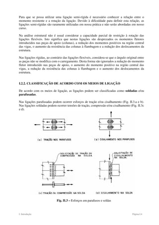 I. Introdução Página I.4
Para que se possa utilizar uma ligação semi-rígida é necessário conhecer a relação entre o
momento resistente e a rotação da ligação. Devido à dificuldade para definir esta relação, as
ligações semi-rígidas são raramente utilizadas em nossa prática e não serão abordadas em nosso
curso.
Na análise estrutural não é usual considerar a capacidade parcial de restrição à rotação das
ligações flexíveis. Isto significa que nestas ligações são desprezados os momentos fletores
introduzidos nas peças de apoio (colunas), a redução dos momentos positivos na região central
das vigas, o aumento da resistência das colunas à flambagem e a redução dos deslocamentos da
estrutura.
Nas ligações rígidas, ao contrário das ligações flexíveis, considera-se que o ângulo original entre
as peças não se modifica com o carregamento. Desta forma são ignorados a redução do momento
fletor introduzido nas peças de apoio, o aumento do momento positivo na região central das
vigas, a redução da resistência das colunas à flambagem e o aumento dos deslocamentos da
estrutura.
I.2.2. CLASSIFICAÇÃO DE ACORDO COM OS MEIOS DE LIGAÇÃO
De acordo com os meios de ligação, as ligações podem ser classificadas como soldadas e/ou
parafusadas.
Nas ligações parafusadas podem ocorrer esforços de tração e/ou cisalhamento (Fig. II.3.a e b).
Nas ligações soldadas podem ocorrer tensões de tração, compressão e/ou cisalhamento (Fig. II.3c
e d).
Fig. II.3 – Esforços em parafusos e soldas
 