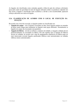 I. Introdução Página I.6
As ligações são classificadas como centradas quando a linha de ação dos esforços solicitantes
passa pelo centro de gravidade do meio de ligação utilizado (soldas ou parafusos). Quando isto
não ocorre a ligação é classificada como excêntrica e, devido a esta excentricidade, aparecem
esforços adicionais nos meios de ligação.
I.2.4. CLASSIFICAÇÃO DE ACORDO COM O LOCAL DE EXECUÇÃO DA
LIGAÇÃO
De acordo com o local de execução, as ligações podem ser classificadas em:
− Ligações de campo – são as ligações executadas na obra. Estas ligações podem ser emendas
de peças muito longas para transportar ou ligações entre peças diferentes. Normalmente as
ligações de campo são executadas com parafusos.
− Ligações de fábrica – devido às melhores condições de trabalho, as ligações soldadas devem
preferencialmente ser executadas na fábrica. Isto não significa que as ligações de fábricas
devem ser soldadas: de acordo com o tipo de equipamentos disponíveis na fábrica pode ser
mais interessante executar ligações parafusadas (fábricas mais automatizadas) ou soldadas
(fábricas menos automatizadas).
 