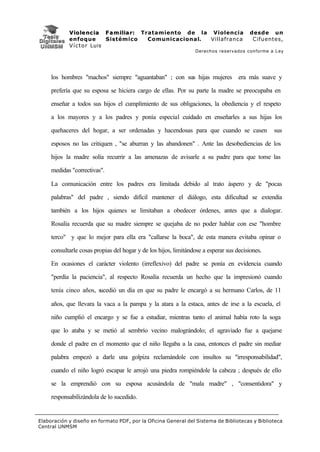 V i o l e n c i a F a m i l i a r : Tratamiento de la Violencia              desde un
            enfoque           Sistémico           Comunicacional. Villafranca             Cifuentes,
            V í c t o r Luis
                                                                 Derechos reservados conforme a Ley




     los hombres "machos" siempre "aguantaban" ; con sus hijas mujeres era más suave y

     prefería que su esposa se hiciera cargo de ellas. Por su parte la madre se preocupaba en

     enseñar a todos sus hijos el cumplimiento de sus obligaciones, la obediencia y el respeto

     a los mayores y a los padres y ponía especial cuidado en enseñarles a sus hijas los

     quehaceres del hogar, a ser ordenadas y hacendosas para que cuando se casen                 sus

     esposos no las critiquen , "se aburran y las abandonen" . Ante las desobediencias de los

     hijos la madre solía recurrir a las amenazas de avisarle a su padre para que tome las

     medidas "correctivas".

     La comunicación entre los padres era limitada debido al trato áspero y de "pocas

     palabras" del padre , siendo difícil mantener el diálogo, esta dificultad se extendía

     también a los hijos quienes se limitaban a obedecer órdenes, antes que a dialogar.

     Rosalía recuerda que su madre siempre se quejaba de no poder hablar con ese "hombre

     terco" y que lo mejor para ella era "callarse la boca", de esta manera evitaba opinar o

     consultarle cosas propias del hogar y de los hijos, limitándose a esperar sus decisiones.

     En ocasiones el carácter violento (irreflexivo) del padre se ponía en evidencia cuando

     "perdía la paciencia", al respecto Rosalía recuerda un hecho que la impresionó cuando

     tenía cinco años, sucedió un día en que su padre le encargó a su hermano Carlos, de 11

     años, que llevara la vaca a la pampa y la atara a la estaca, antes de irse a la escuela, el

     niño cumplió el encargo y se fue a estudiar, mientras tanto el animal había roto la soga

     que lo ataba y se metió al sembrío vecino malográndolo; el agraviado fue a quejarse

     donde el padre en el momento que el niño llegaba a la casa, entonces el padre sin mediar

     palabra empezó a darle una golpiza reclamándole con insultos su "irresponsabilidad",

     cuando el niño logró escapar le arrojó una piedra rompiéndole la cabeza ; después de ello

     se la emprendió con su esposa acusándola de "mala madre" , "consentidora" y

     responsabilizándola de lo sucedido.


Elaboración y diseño en formato PDF, por la Oficina General del Sistema de Bibliotecas y Biblioteca
Central UNMSM
 