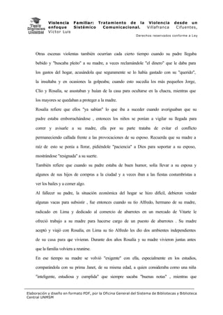 V i o l e n c i a F a m i l i a r : Tratamiento de la Violencia         desde un
             enfoque           Sistémico           Comunicacional. Villafranca        Cifuentes,
             V í c t o r Luis
                                                               Derechos reservados conforme a Ley




     Otras escenas violentas también ocurrían cada cierto tiempo cuando su padre llegaba

     bebido y "buscaba pleito" a su madre, a veces reclamándole "el dinero" que le daba para

     los gastos del hogar, acusándola que seguramente se lo había gastado con su "querido",

     la insultaba y en ocasiones la golpeaba; cuando esto sucedía los más pequeños Jorge,

     Clío y Rosalía, se asustaban y huían de la casa para ocultarse en la chacra, mientras que

     los mayores se quedaban a proteger a la madre.

     Rosalía refiere que ellos "ya sabían" lo que iba a suceder cuando averiguaban que su

     padre estaba emborrachándose , entonces los niños se ponían a vigilar su llegada para

     correr y avisarle a su madre, ella por su parte trataba de evitar el conflicto

     permaneciendo callada frente a las provocaciones de su esposo. Recuerda que su madre a

     raíz de esto se ponía a llorar, pidiéndole "paciencia" a Dios para soportar a su esposo,

     mostrándose "resignada" a su suerte.

     También refiere que cuando su padre estaba de buen humor, solía llevar a su esposa y

     algunos de sus hijos de compras a la ciudad y a veces iban a las fiestas costumbristas a

     ver los bailes y a comer algo.

     Al fallecer su padre, la situación económica del hogar se hizo difícil, debieron vender

     algunas vacas para subsistir , fue entonces cuando su tío Alfredo, hermano de su madre,

     radicado en Lima y dedicado al comercio de abarrotes en un mercado de Vitarte le

     ofreció trabajo a su madre para hacerse cargo de un puesto de abarrotes . Su madre

     aceptó y viajó con Rosalía, en Lima su tío Alfredo les dio dos ambientes independientes

     de su casa para que vivieran. Durante dos años Rosalía y su madre vivieron juntas antes

     que la familia volviera a reunirse.

     En ese tiempo su madre se volvió "exigente" con ella, especialmente en los estudios,

     comparándola con su prima Janet, de su misma edad, a quien consideraba como una niña

     "inteligente, estudiosa y cumplida" que siempre sacaba "buenas notas" , mientras que


Elaboración y diseño en formato PDF, por la Oficina General del Sistema de Bibliotecas y Biblioteca
Central UNMSM
 