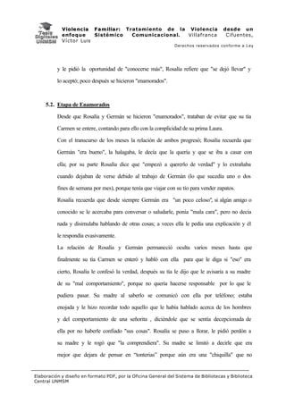 V i o l e n c i a F a m i l i a r : Tratamiento de la Violencia            desde un
            enfoque           Sistémico           Comunicacional. Villafranca           Cifuentes,
            V í c t o r Luis
                                                               Derechos reservados conforme a Ley




          y le pidió la oportunidad de "conocerse más", Rosalía refiere que "se dejó llevar" y

          lo aceptó; poco después se hicieron "enamorados".



     5.2. Etapa de Enamorados

          Desde que Rosalía y Germán se hicieron "enamorados", trataban de evitar que su tía

          Carmen se entere, contando para ello con la complicidad de su prima Laura.

          Con el transcurso de los meses la relación de ambos progresó; Rosalía recuerda que

          Germán "era bueno", la halagaba, le decía que la quería y que se iba a casar con

          ella; por su parte Rosalía dice que "empezó a quererlo de verdad" y lo extrañaba

          cuando dejaban de verse debido al trabajo de Germán (lo que sucedía uno o dos

          fines de semana por mes), porque tenía que viajar con su tío para vender zapatos.

          Rosalía recuerda que desde siempre Germán era "un poco celoso", si algún amigo o

          conocido se le acercaba para conversar o saludarle, ponía "mala cara", pero no decía

          nada y disimulaba hablando de otras cosas; a veces ella le pedía una explicación y él

          le respondía evasivamente.

          La relación de Rosalía y Germán permaneció oculta varios meses hasta que

          finalmente su tía Carmen se enteró y habló con ella para que le diga si "eso" era

          cierto, Rosalía le confesó la verdad, después su tía le dijo que le avisaría a su madre

          de su "mal comportamiento", porque no quería hacerse responsable por lo que le

          pudiera pasar. Su madre al saberlo se comunicó con ella por teléfono; estaba

          enojada y le hizo recordar todo aquello que le había hablado acerca de los hombres

          y del comportamiento de una señorita , diciéndole que se sentía decepcionada de

          ella por no haberle confiado "sus cosas". Rosalía se puso a llorar, le pidió perdón a

          su madre y le rogó que "la comprendiera". Su madre se limitó a decirle que era

          mejor que dejara de pensar en “tonterias” porque aún era una "chiquilla" que no


Elaboración y diseño en formato PDF, por la Oficina General del Sistema de Bibliotecas y Biblioteca
Central UNMSM
 