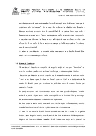 V i o l e n c i a F a m i l i a r : Tratamiento de la Violencia          desde un
            enfoque           Sistémico           Comunicacional. Villafranca         Cifuentes,
            V í c t o r Luis
                                                               Derechos reservados conforme a Ley




          debería ocuparse de tener enamorados; luego le encargó a su tía Carmen para que le

          prohibiera salir "así nomás"    de la casa. Sin embargo la relación entre Rosalía y

          Germán continuó; contando con la complicidad de su prima Laura que traía y

          llevaba sus cartas de amor. Pasado un tiempo su madre se mostró más comprensiva

          y permitió que Germán la fuera a ver, advirtiéndole que confiaba en ella; esta

          afirmación de su madre la hacía sentir mal, porque se había entregado a Germán en

          más de una oportunidad.

          Al volver a Lima Germán le prometió viajar para conocer a su familia, lo cuál hizo

          siendo aceptado como su pretendiente.



     5.3. Etapa de Noviazgo.

          Meses después Germán en compañía de su padre viajó a Lima para "formalizar" su

          relación, siendo aceptado como novio de Rosalía que ya había cumplido 18 años.

           Recuerda que Germán se quejó con ella por la desconfianza que le tenía su madre

          "como si no fuera capaz de darle un futuro", esto se debió a la insistencia de la

          madre de Rosalía para que terminara su profesión antes de casarse, hecho que

          molestó a Germán.

          La pareja se reunía cada dos semanas a veces cada mes, por el trabajo de Germán,

          solían ir a pasear, alguna vez a bailar en compañía de su hermana Clío y un amigo.

          En ocasiones tenían momentos de intimidad en algún hostal.

          En esta etapa la pareja sufrió una crisis que casi la separa definitivamente; sucedió

          cuando Germán se ausentó sin dar explicaciones, cerca de tres meses.

          Al mes de su ausencia Rosalía intentó comunicarse con él a través de su prima

          Laura , pero no pudo hacerlo; con el paso de los días Rosalía se sintió deprimida e

          inquieta, en estas condiciones conoció a Raúl, cuando una amiga se lo presentó en


Elaboración y diseño en formato PDF, por la Oficina General del Sistema de Bibliotecas y Biblioteca
Central UNMSM
 