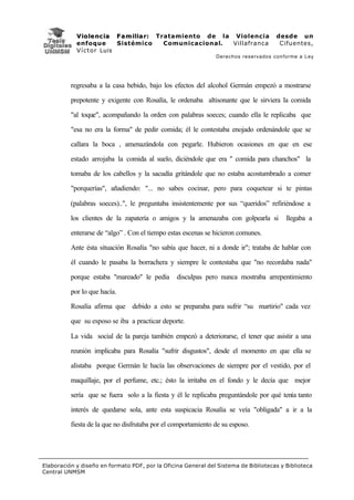 V i o l e n c i a F a m i l i a r : Tratamiento de la Violencia          desde un
            enfoque           Sistémico           Comunicacional. Villafranca         Cifuentes,
            V í c t o r Luis
                                                               Derechos reservados conforme a Ley




          regresaba a la casa bebido, bajo los efectos del alcohol Germán empezó a mostrarse

          prepotente y exigente con Rosalía, le ordenaba altisonante que le sirviera la comida

          "al toque", acompañando la orden con palabras soeces; cuando ella le replicaba que

          "esa no era la forma" de pedir comida; él le contestaba enojado ordenándole que se

          callara la boca , amenazándola con pegarle. Hubieron ocasiones en que en ese

          estado arrojaba la comida al suelo, diciéndole que era " comida para chanchos" la

          tomaba de los cabellos y la sacudía gritándole que no estaba acostumbrado a comer

          "porquerías", añadiendo: "... no sabes cocinar, pero para coquetear si te pintas

          (palabras soeces)..", le preguntaba insistentemente por sus “queridos” refiriéndose a

          los clientes de la zapatería o amigos y la amenazaba con golpearla si          llegaba a

          enterarse de “algo” . Con el tiempo estas escenas se hicieron comunes.

          Ante ésta situación Rosalía "no sabía que hacer, ni a donde ir"; trataba de hablar con

          él cuando le pasaba la borrachera y siempre le contestaba que "no recordaba nada"

          porque estaba "mareado" le pedía       disculpas pero nunca mostraba arrepentimiento

          por lo que hacía.

          Rosalía afirma que debido a esto se preparaba para sufrir “su martirio" cada vez

          que su esposo se iba a practicar deporte.

          La vida social de la pareja también empezó a deteriorarse, el tener que asistir a una

          reunión implicaba para Rosalía "sufrir disgustos", desde el momento en que ella se

          alistaba porque Germán le hacía las observaciones de siempre por el vestido, por el

          maquillaje, por el perfume, etc.; ésto la irritaba en el fondo y le decía que mejor

          sería que se fuera solo a la fiesta y él le replicaba preguntándole por qué tenía tanto

          interés de quedarse sola, ante esta suspicacia Rosalía se veía "obligada" a ir a la

          fiesta de la que no disfrutaba por el comportamiento de su esposo.




Elaboración y diseño en formato PDF, por la Oficina General del Sistema de Bibliotecas y Biblioteca
Central UNMSM
 
