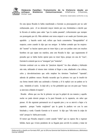 V i o l e n c i a F a m i l i a r : Tratamiento de la Violencia          desde un
            enfoque           Sistémico           Comunicacional. Villafranca         Cifuentes,
            V í c t o r Luis
                                                               Derechos reservados conforme a Ley




          En esta época Rosalía le había manifestado a Germán su preocupación por no salir

          embarazada, pero él no demostró mayor interés por eso, limitándose a decirle que

          la llevaría al médico para saber "que le estaba pasando", (ofrecimiento que siempre

          era postergado por él). Más adelante este tema empezó a ser usado por Germán para

          agredirla    y hacerla sentir mal, refiere que hacía comentarios "desagradables" al

          respecto, como cuando le dijo que sus amigos le habían contado que las mujeres

          del "asunto" se hacían operar para no tener hijos y por eso podían estar con muchos

          hombres sin que sepan sus maridos, ante esto Rosalía le dijo que seguramente él

          pensaba que se había hecho operar para no tener hijos, porque era una de "esas",

          Germán le contestó que no se "amargara" por "tonterías".

          Germán continuó con su rutina de “practicar deporte” los días sábados y bebiendo

          aún más, utilizando el mismo trato violento al llegar a casa, añadiendo a las críticas,

          celos y desvalorizaciones que solía emplear los términos "machorra" "operada",

          además de palabras soeces. Rosalía recuerda que la primera vez que la insultó de

          esa forma intentó darle una cachetada a Germán y él le replicó con un puñete en la

          cara, tirándola al suelo; la dejó ahí y se fue gritándole que eso era para que "nunca

          se atreviera a faltarle el respeto".

           Rosalía afirma que esa fue la primera vez que la golpeó de esa manera y aquella

          noche no pudo dormir porque se la pasó llorando en la zapatería, sin saber que

          pensar. Al día siguiente permaneció en el segundo piso y no se atrevió a bajar a la

          zapatería    porque "sentía vergüenza" que la gente la pudiera ver con la cara

          hinchada y verde. Cuando Germán se le acercó le dijo que "ella tenía la culpa de

          todo” porque lo había provocado.

          El temor que Rosalía empezó a sentir cuando "sabía" que su esposo iba a regresar

          bebido, hacía que viviera pendiente de su llegada para servirle la comida y tratar de


Elaboración y diseño en formato PDF, por la Oficina General del Sistema de Bibliotecas y Biblioteca
Central UNMSM
 