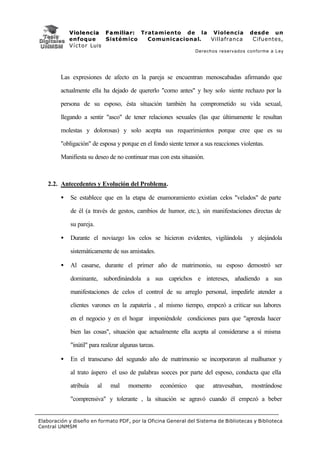 V i o l e n c i a F a m i l i a r : Tratamiento de la Violencia           desde un
             enfoque           Sistémico           Comunicacional. Villafranca          Cifuentes,
             V í c t o r Luis
                                                                  Derechos reservados conforme a Ley




         Las expresiones de afecto en la pareja se encuentran menoscabadas afirmando que

         actualmente ella ha dejado de quererlo "como antes" y hoy solo siente rechazo por la

         persona de su esposo, ésta situación también ha comprometido su vida sexual,

         llegando a sentir "asco" de tener relaciones sexuales (las que últimamente le resultan

         molestas y dolorosas) y solo acepta sus requerimientos porque cree que es su

         "obligación" de esposa y porque en el fondo siente temor a sus reacciones violentas.

         Manifiesta su deseo de no continuar mas con esta situasión.



   2.2. Antecedentes y Evolución del Problema.

         •   Se establece que en la etapa de enamoramiento existían celos "velados" de parte

             de él (a través de gestos, cambios de humor, etc.), sin manifestaciones directas de

             su pareja.

         •   Durante el noviazgo los celos se hicieron evidentes, vigilándola          y alejándola

             sistemáticamente de sus amistades.

         •   Al casarse, durante el primer año de matrimonio, su esposo demostró ser

             dominante, subordinándola a sus caprichos e intereses, añadiendo a sus

             manifestaciones de celos el control de su arreglo personal, impedirle atender a

             clientes varones en la zapatería , al mismo tiempo, empezó a criticar sus labores

             en el negocio y en el hogar imponiéndole condiciones para que "aprenda hacer

             bien las cosas", situación que actualmente ella acepta al considerarse a sí misma

             "inútil" para realizar algunas tareas.

         •   En el transcurso del segundo año de matrimonio se incorporaron al malhumor y

             al trato áspero el uso de palabras soeces por parte del esposo, conducta que ella

             atribuía     al   mal     momento        económico   que   atravesaban,   mostrándose

             "comprensiva" y tolerante , la situación se agravó cuando él empezó a beber


Elaboración y diseño en formato PDF, por la Oficina General del Sistema de Bibliotecas y Biblioteca
Central UNMSM
 