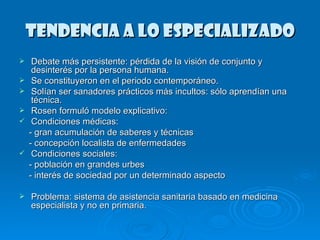 TENDENCIA A LO ESPECIALIZADO Debate más persistente: pérdida de la visión de conjunto y desinterés por la persona humana. Se constituyeron en el periodo contemporáneo. Solían ser sanadores prácticos más incultos: sólo aprendían una técnica. Rosen formuló modelo explicativo: Condiciones médicas: - gran acumulación de saberes y técnicas - concepción localista de enfermedades Condiciones sociales: - población en grandes urbes - interés de sociedad por un determinado aspecto Problema: sistema de asistencia sanitaria basado en medicina especialista y no en primaria. 