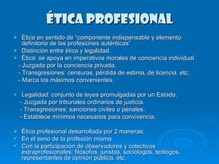 ÉTICA PROFESIONAL Ética en sentido de “componente indispensable y elemento definitorio de las profesiones auténticas” Distinción entre ética y legalidad. Ética: se apoya en imperativos morales de conciencia individual. - Juzgada por la conciencia privada.  - Transgresiones: censuras, pérdida de estima, de licencia, etc. - Marca los máximos convenientes. Legalidad: conjunto de leyes promulgadas por un Estado. - Juzgada por tribunales ordinarios de justicia. - Transgresiones: sanciones civiles o penales. - Establece mínimos necesarios para convivencia. Ética profesional desarrollada por 2 maneras: En el seno de la profesión misma Con la participación de observadores y colectivos extraprofesionales: filósofos, juristas, sociólogos, teólogos, representantes de opinión pública, etc. 
