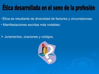 Ética desarrollada en el seno de la profesión Ética es resultante de diversidad de factores y circunstancias. Manifestaciones escritas más notables: Juramentos, oraciones y códigos. 