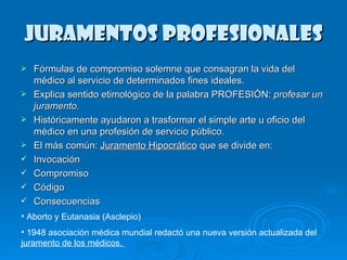 Juramentos Profesionales Fórmulas de compromiso solemne que consagran la vida del médico al servicio de determinados fines ideales.  Explica sentido etimológico de la palabra PROFESIÓN:  profesar un juramento.   Históricamente ayudaron a trasformar el simple arte u oficio del médico en una profesión de servicio público.  El más común:  Juramento Hipocrático  que se divide en: Invocación Compromiso Código Consecuencias Aborto y Eutanasia (Asclepio) 1948 asociación médica mundial redactó una nueva versión actualizada del  juramento de los médicos.  