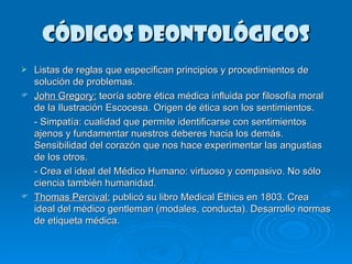 Códigos deontológicos Listas de reglas que especifican principios y procedimientos de solución de problemas.  John Gregory:  teoría sobre ética médica influida por filosofía moral de la Ilustración Escocesa. Origen de ética son los sentimientos.  - Simpatía: cualidad que permite identificarse con sentimientos  ajenos y fundamentar nuestros deberes hacia los demás. Sensibilidad del corazón que nos hace experimentar las angustias de los otros. - Crea el ideal del Médico Humano: virtuoso y compasivo. No sólo ciencia también humanidad.  Thomas Percival:  publicó su libro Medical Ethics en 1803. Crea ideal del médico gentleman (modales, conducta). Desarrollo normas de etiqueta médica.  