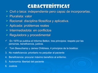 CARACTERÍSTICAS  Civil o laica: independiente pero capaz de incorporarlas. Pluralista: valor Racional: disciplina filosófica y aplicativa. Aplicada: problemas reales Intermediadota: en conflictos Reguladora y procedimental  En 1979 se publica el Informe Belton, tres principios: respeto por las personas, beneficencia, justicia.  Tom Beauchamp y James Childress, 4 principios de la bioética: No maleficiencia: prioritario no perjudiar al paciente Beneficiencia: procurar máximo beneficio al enfermo. Autonomía: libertad del paciente Justicia  