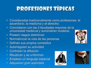 PROFESIONES TÍPICAS Consideradas tradicionalmente como profesiones: el sacerdocio, la medicina y el derecho. Coincidieron con las 3 facultades mayores de la universidad medieval y suministran modelos. Poseen rasgos distintivos: Normativizan la vida de las personas Definen sus propios cometidos Autorregulan su actividad Controlan la afiliación Ritualizan y se uniforman Emplean un lenguaje especial Adquieren gran autoridad 