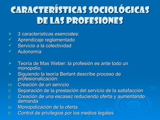 CARACTERÍSTICAS SOCIOLÓGICAS DE LAS PROFESIONES 3 características esenciales: Aprendizaje reglamentado Servicio a la colectividad Autonomía Teoría de Max Weber: la profesión es ante todo un monopolio. Siguiendo la teoría Berlant describe proceso de profesionalización: Creación de un servicio Separación de la prestación del servicio de la satisfacción Creación de una escasez reduciendo oferta y aumentando demanda Monopolización de la oferta Control de privilegios por los medios legales  